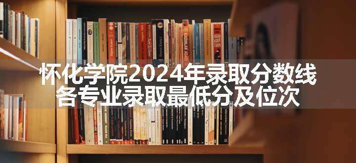 怀化学院2024年录取分数线 各专业录取最低分及位次