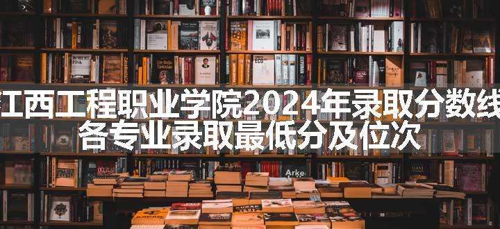 江西工程职业学院2024年录取分数线 各专业录取最低分及位次