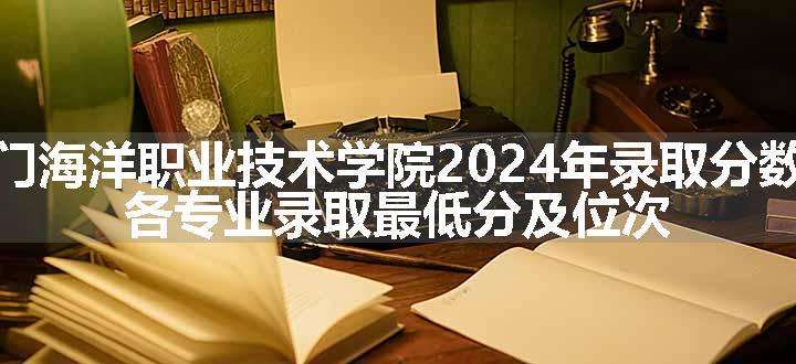 厦门海洋职业技术学院2024年录取分数线 各专业录取最低分及位次