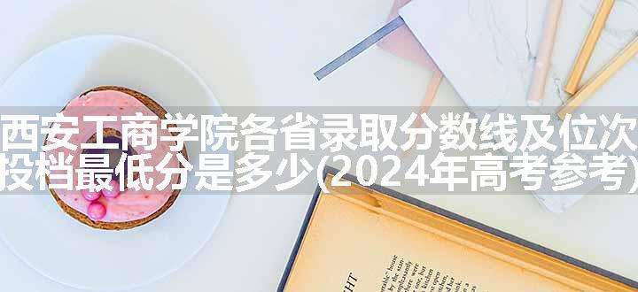 西安工商学院各省录取分数线及位次 投档最低分是多少(2024年高考参考)