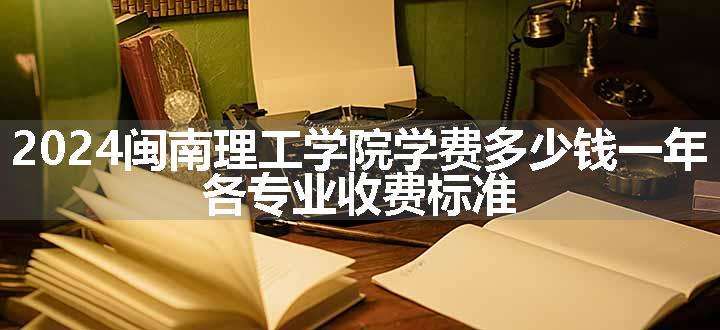 2024闽南理工学院学费多少钱一年 各专业收费标准