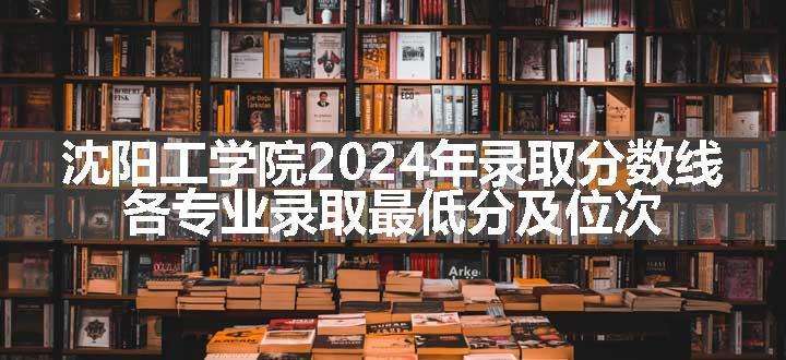 沈阳工学院2024年录取分数线 各专业录取最低分及位次