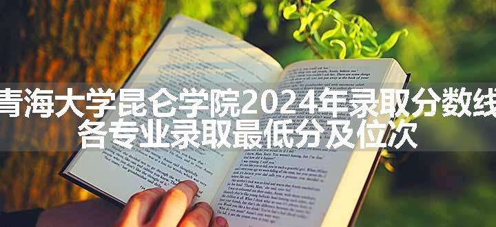 青海大学昆仑学院2024年录取分数线 各专业录取最低分及位次