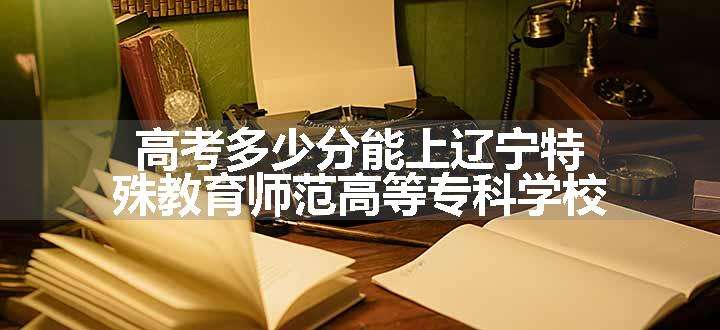 高考多少分能上辽宁特殊教育师范高等专科学校