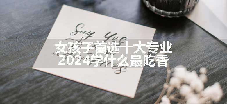 女孩子首选十大专业 2024学什么最吃香