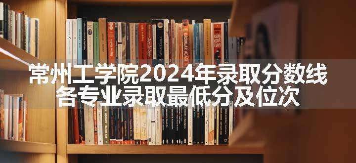 常州工学院2024年录取分数线 各专业录取最低分及位次