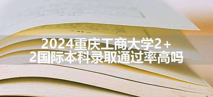 2024重庆工商大学2+2国际本科录取通过率高吗