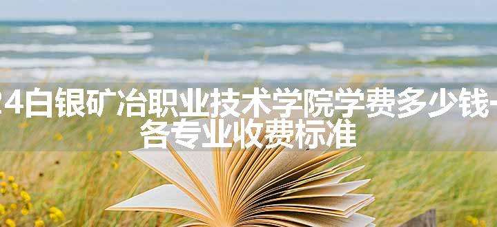 2024白银矿冶职业技术学院学费多少钱一年 各专业收费标准