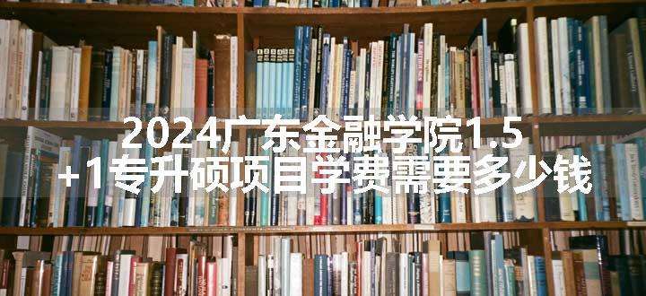 2024广东金融学院1.5+1专升硕项目学费需要多少钱