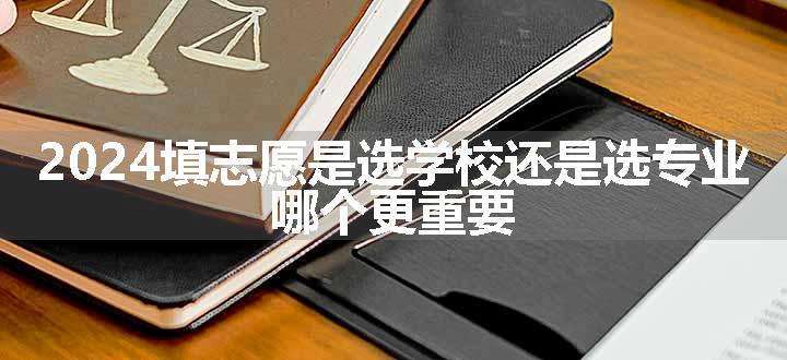 2024填志愿是选学校还是选专业 哪个更重要