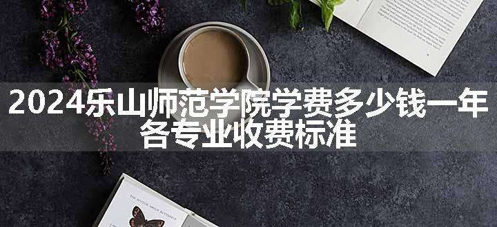 2024乐山师范学院学费多少钱一年 各专业收费标准