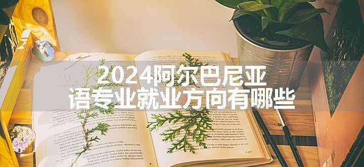 2024阿尔巴尼亚语专业就业方向有哪些