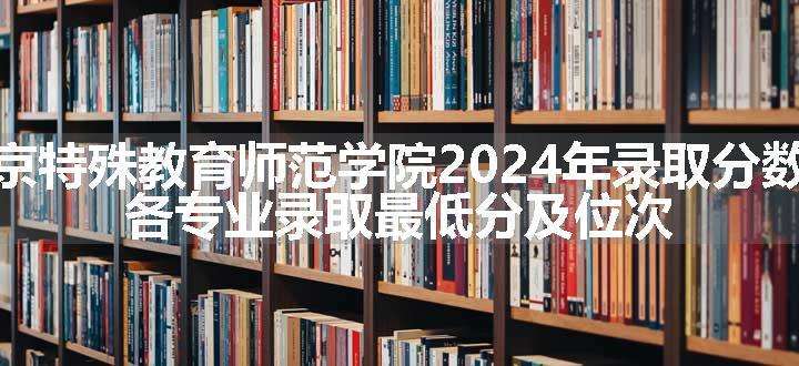 南京特殊教育师范学院2024年录取分数线 各专业录取最低分及位次