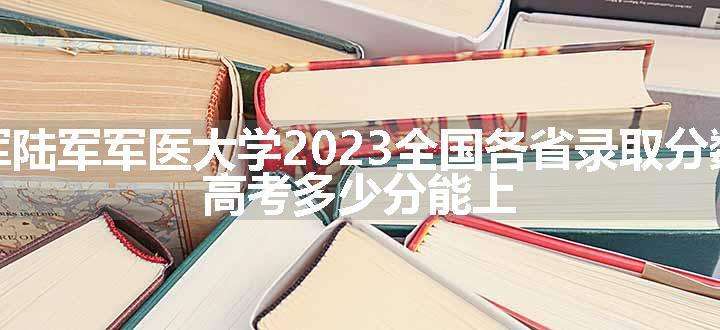 中国人民解放军陆军军医大学2023全国各省录取分数线及最低位次 高考多少分能上