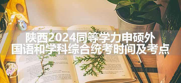 陕西2024同等学力申硕外国语和学科综合统考时间及考点