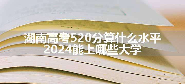 湖南高考520分算什么水平 2024能上哪些大学