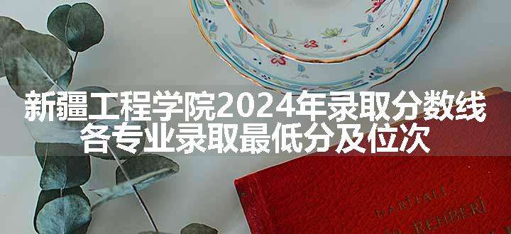 新疆工程学院2024年录取分数线 各专业录取最低分及位次