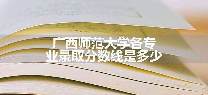 广西师范大学各专业录取分数线是多少