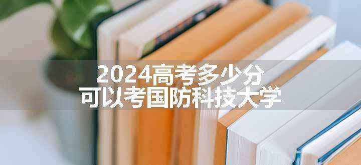 2024高考多少分可以考国防科技大学