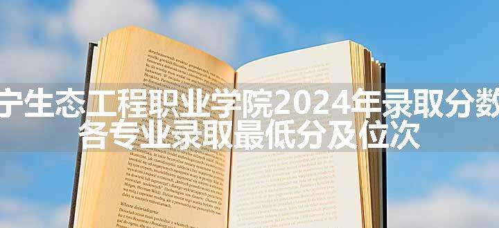 辽宁生态工程职业学院2024年录取分数线 各专业录取最低分及位次