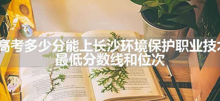 2024高考多少分能上长沙环境保护职业技术学院 最低分数线和位次