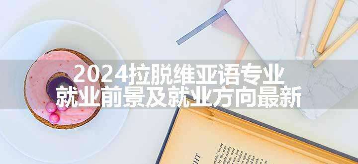 2024拉脱维亚语专业就业前景及就业方向最新