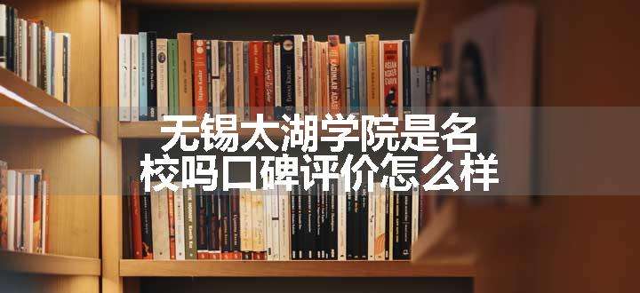 无锡太湖学院是名校吗口碑评价怎么样