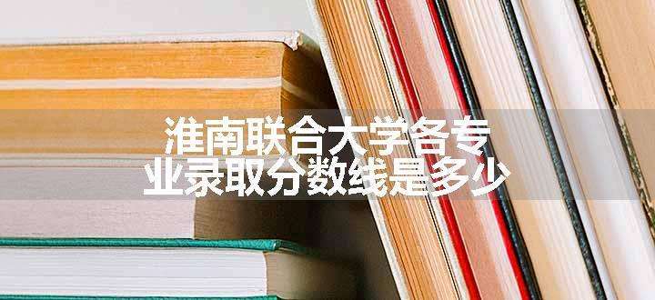 淮南联合大学各专业录取分数线是多少