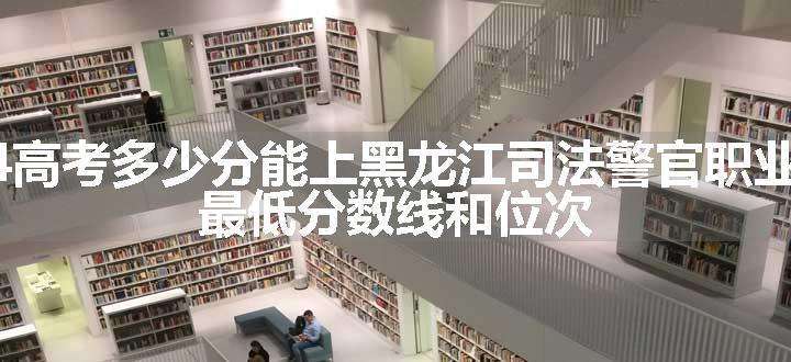 2024高考多少分能上黑龙江司法警官职业学院 最低分数线和位次