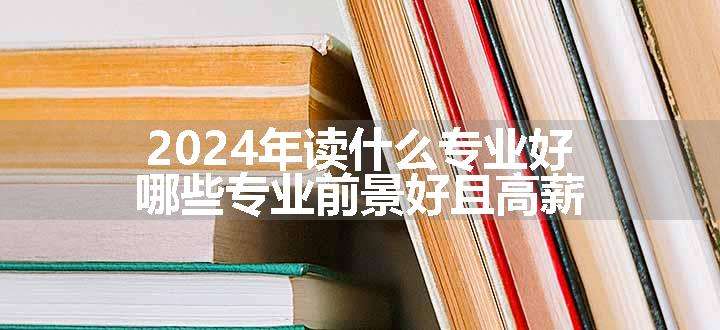 2024年读什么专业好 哪些专业前景好且高薪