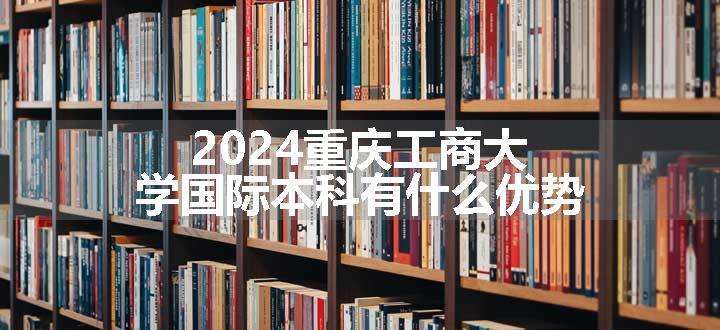 2024重庆工商大学国际本科有什么优势