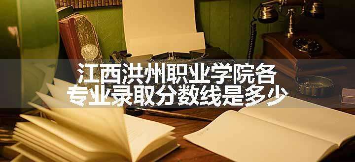 江西洪州职业学院各专业录取分数线是多少