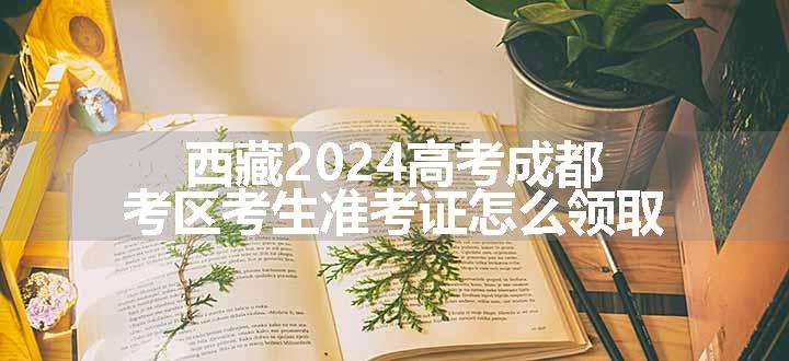 西藏2024高考成都考区考生准考证怎么领取