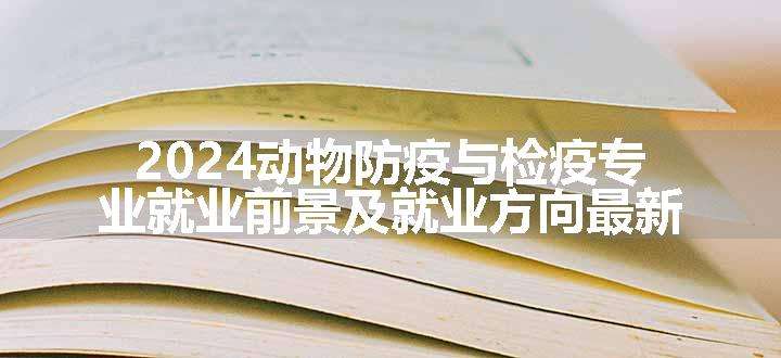 2024动物防疫与检疫专业就业前景及就业方向最新