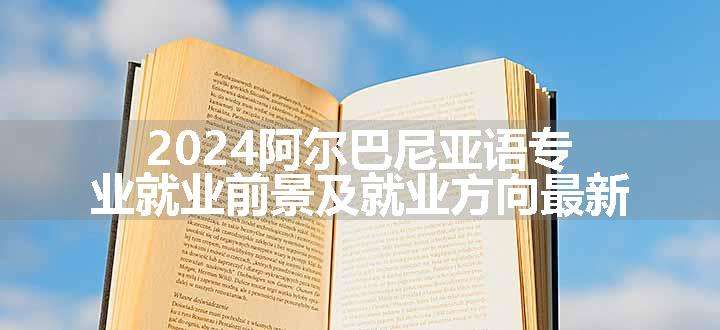 2024阿尔巴尼亚语专业就业前景及就业方向最新