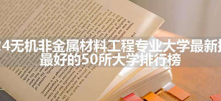 2024无机非金属材料工程专业大学最新排名 最好的50所大学排行榜