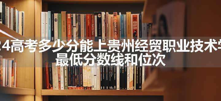 2024高考多少分能上贵州经贸职业技术学院 最低分数线和位次