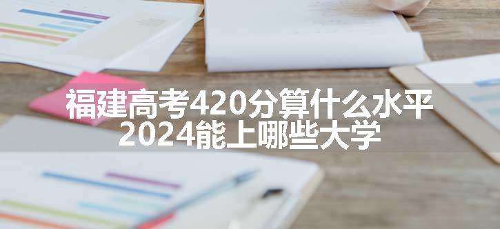 福建高考420分算什么水平 2024能上哪些大学