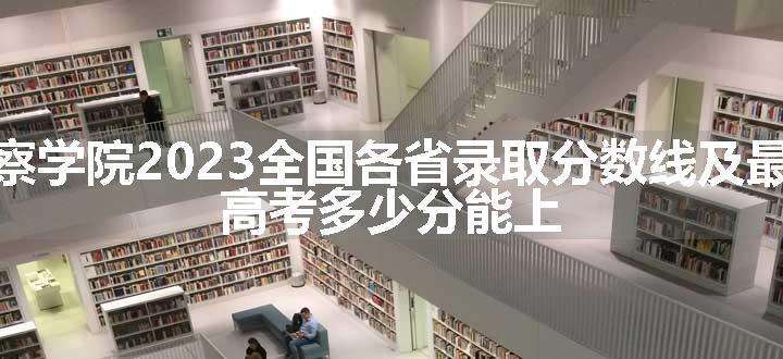 江西警察学院2023全国各省录取分数线及最低位次 高考多少分能上