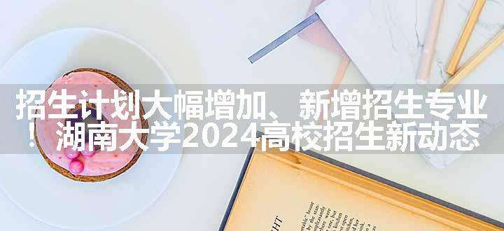 招生计划大幅增加、新增招生专业！湖南大学2024高校招生新动态