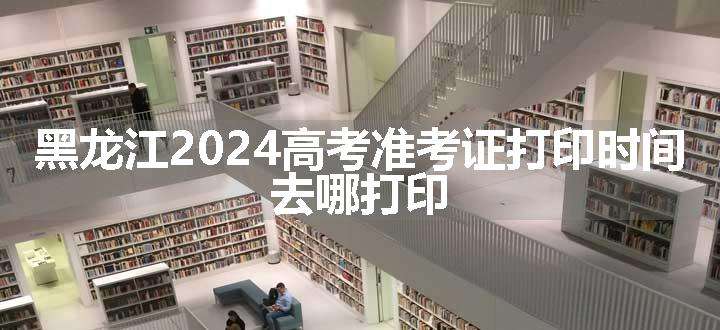 黑龙江2024高考准考证打印时间 去哪打印