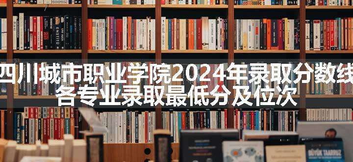 四川城市职业学院2024年录取分数线 各专业录取最低分及位次