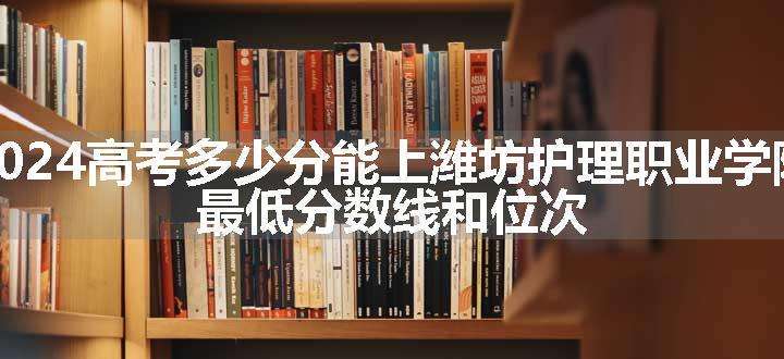 2024高考多少分能上潍坊护理职业学院 最低分数线和位次