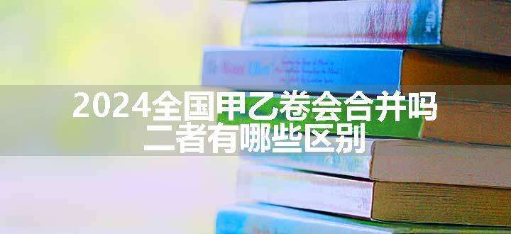 2024全国甲乙卷会合并吗 二者有哪些区别