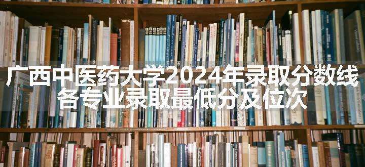 广西中医药大学2024年录取分数线 各专业录取最低分及位次