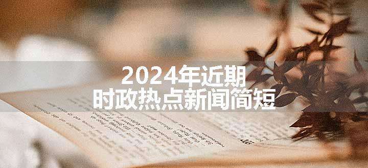 2024年近期时政热点新闻简短