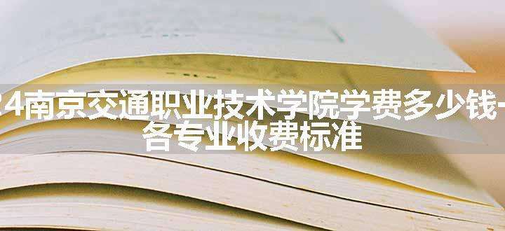 2024南京交通职业技术学院学费多少钱一年 各专业收费标准