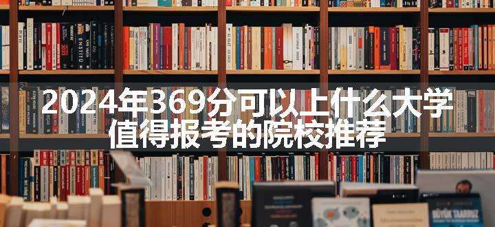 2024年369分可以上什么大学 值得报考的院校推荐