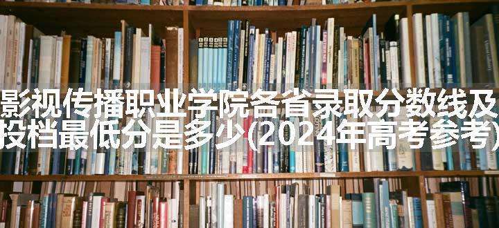 南昌影视传播职业学院各省录取分数线及位次 投档最低分是多少(2024年高考参考)