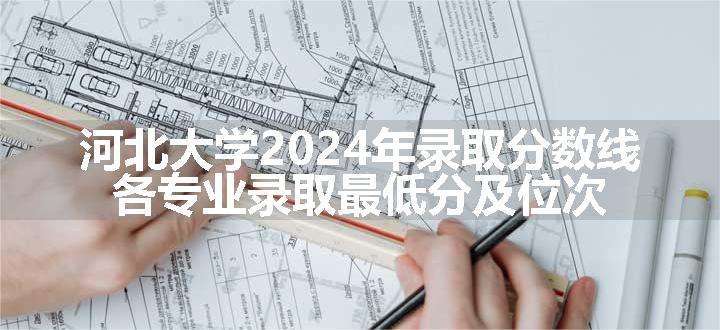 河北大学2024年录取分数线 各专业录取最低分及位次